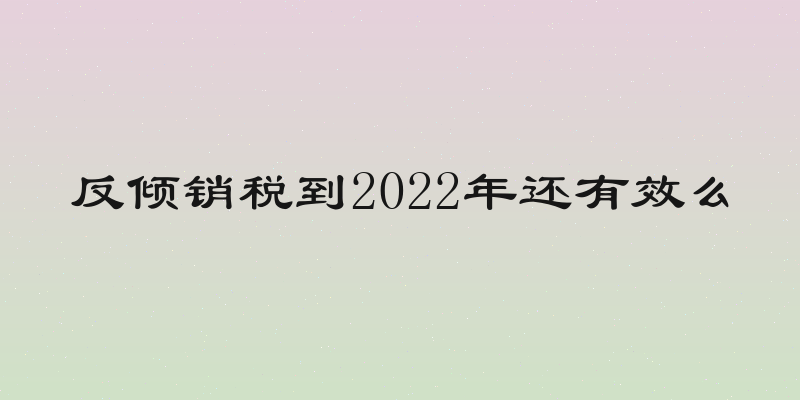 反倾销税到2022年还有效么