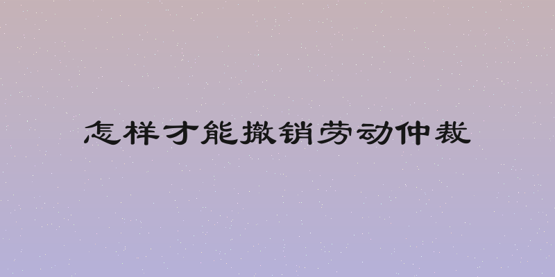 怎样才能撤销劳动仲裁
