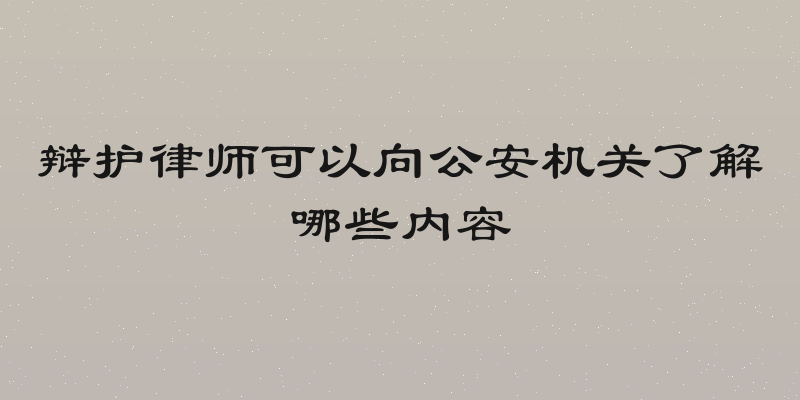 辩护律师可以向公安机关了解哪些内容