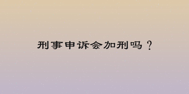 刑事申诉会加刑吗？