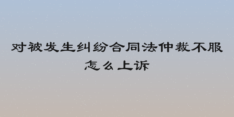 对被发生纠纷合同法仲裁不服怎么上诉