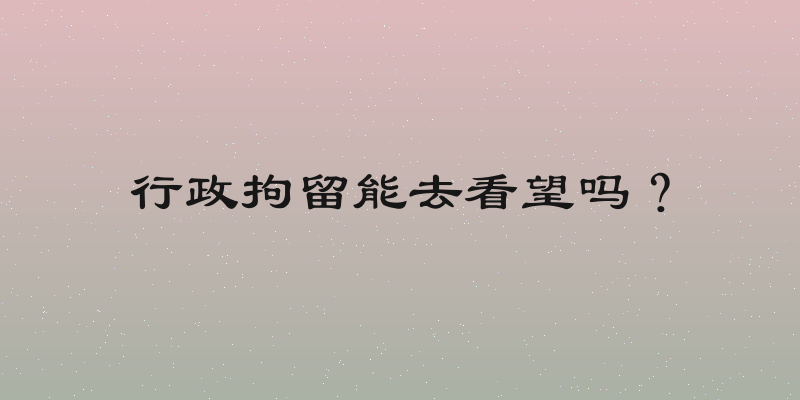 行政拘留能去看望吗？