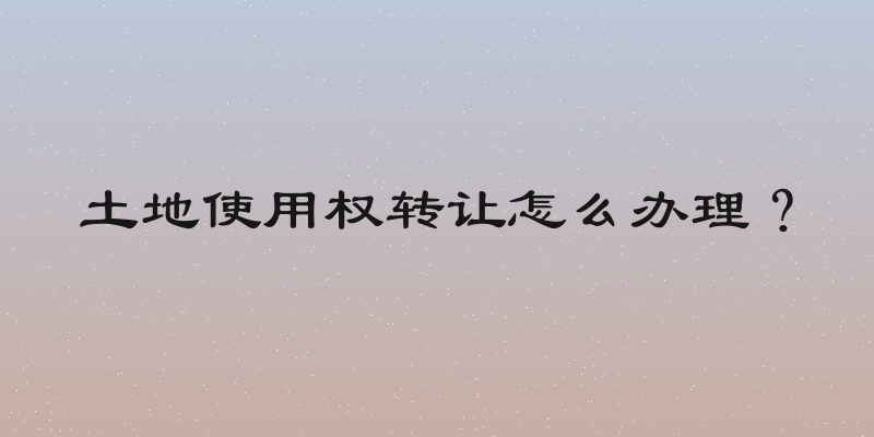 土地使用权转让怎么办理？