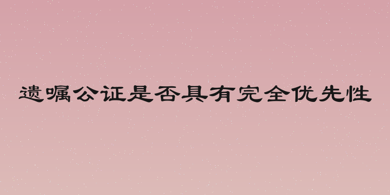 遗嘱公证是否具有完全优先性
