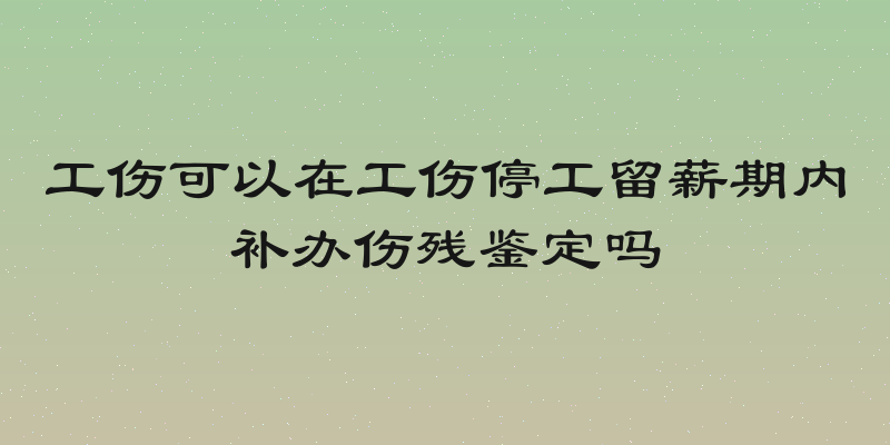 工伤可以在工伤停工留薪期内补办伤残鉴定吗