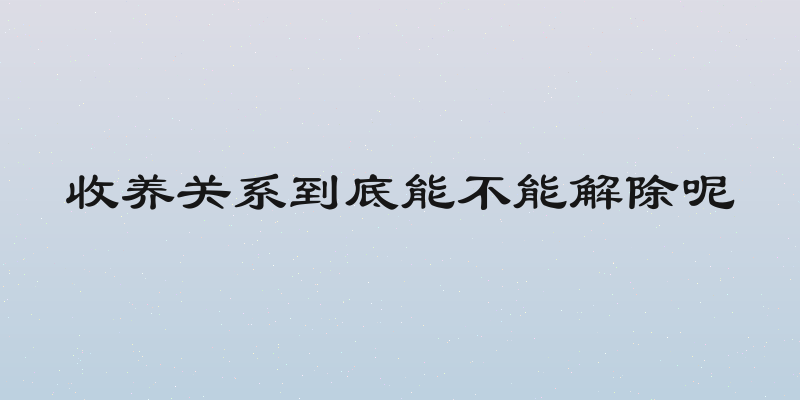 收养关系到底能不能解除呢