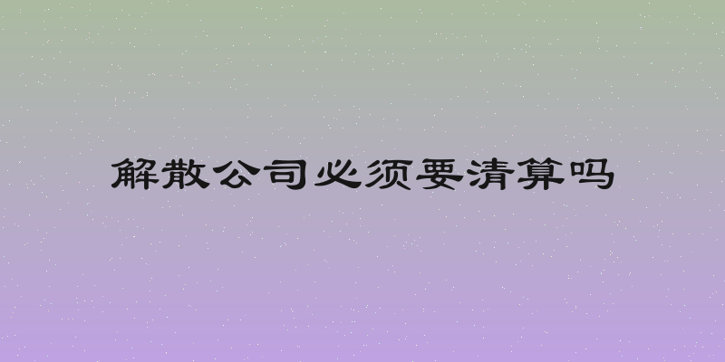 解散公司必须要清算吗