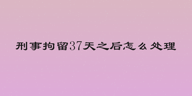 刑事拘留37天之后怎么处理