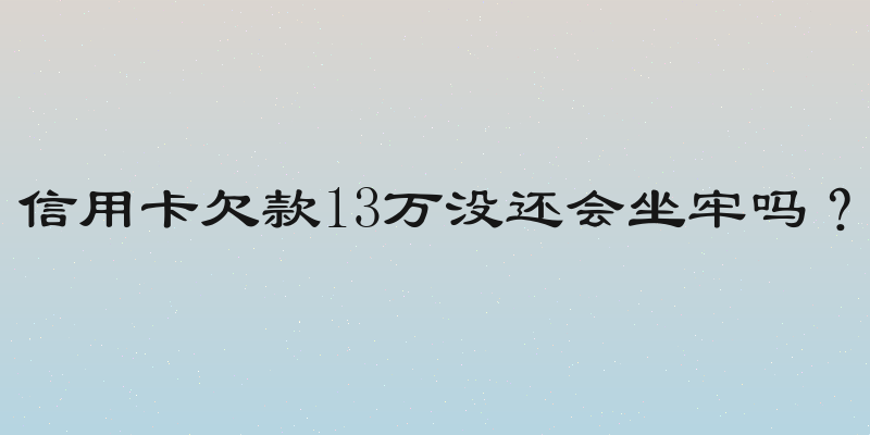 信用卡欠款13万没还会坐牢吗？