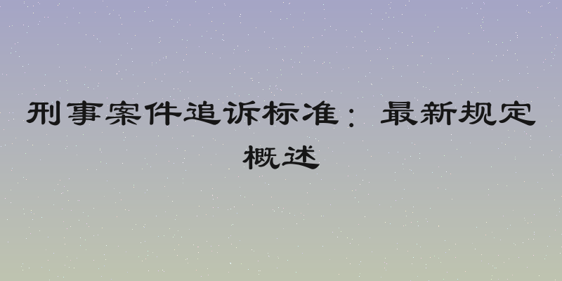 刑事案件追诉标准：最新规定概述