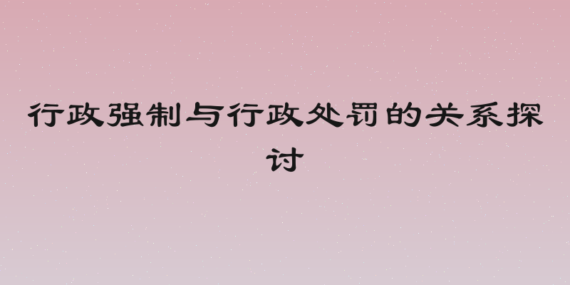 行政强制与行政处罚的关系探讨