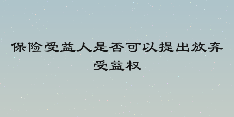 保险受益人是否可以提出放弃受益权