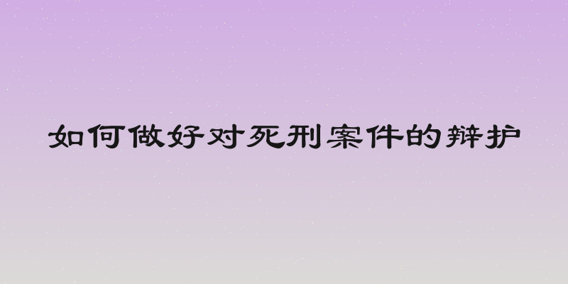 如何做好对死刑案件的辩护