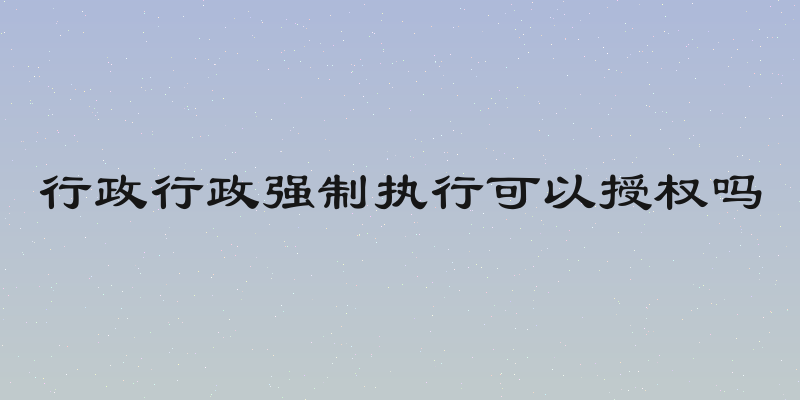 行政行政强制执行可以授权吗