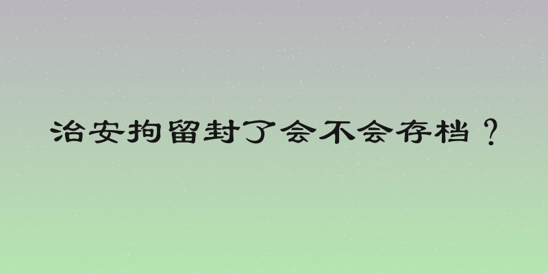 治安拘留封了会不会存档？