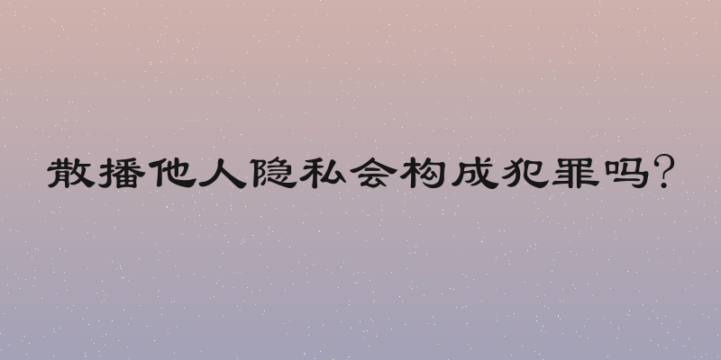 散播他人隐私会构成犯罪吗?