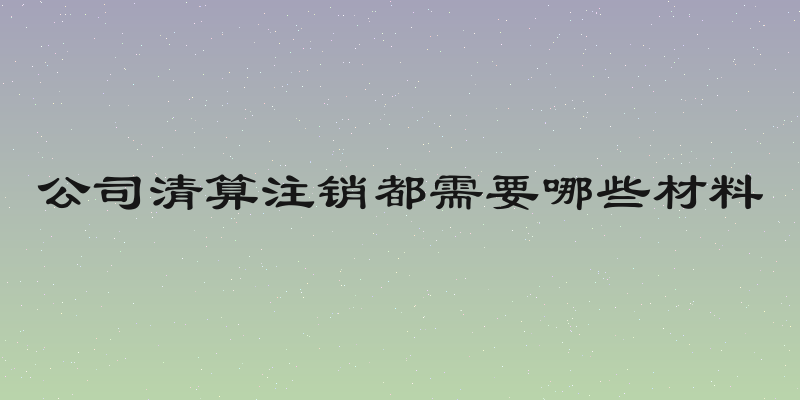 公司清算注销都需要哪些材料