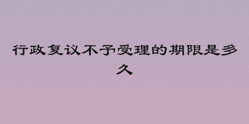 行政复议不予受理的期限是多久