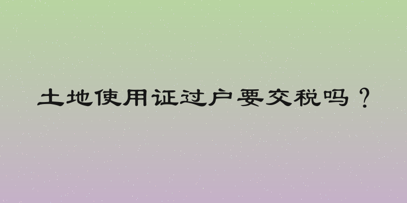土地使用证过户要交税吗？