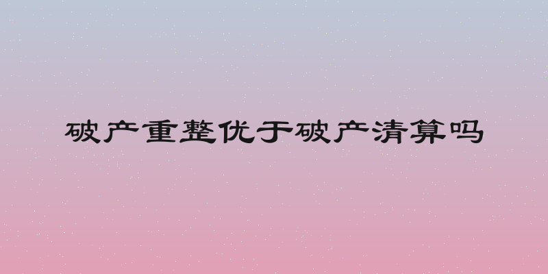 破产重整优于破产清算吗