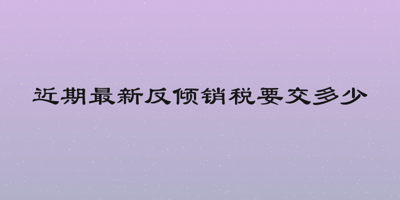 近期最新反倾销税要交多少