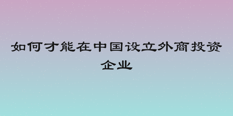 如何才能在中国设立外商投资企业