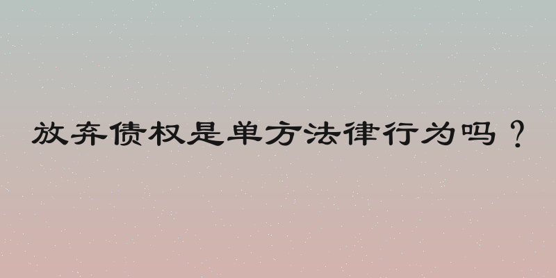 放弃债权是单方法律行为吗？