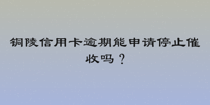 铜陵信用卡逾期能申请停止催收吗？