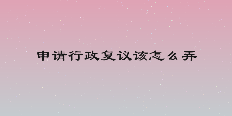 申请行政复议该怎么弄