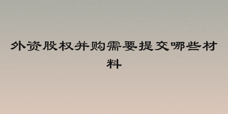 外资股权并购需要提交哪些材料