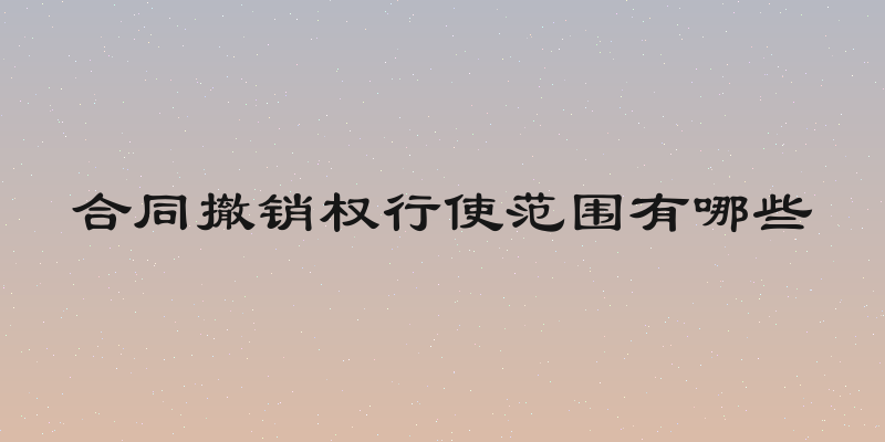 合同撤销权行使范围有哪些