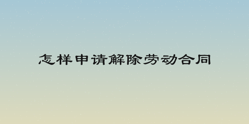 怎样申请解除劳动合同