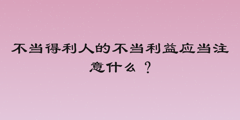 不当得利人的不当利益应当注意什么？