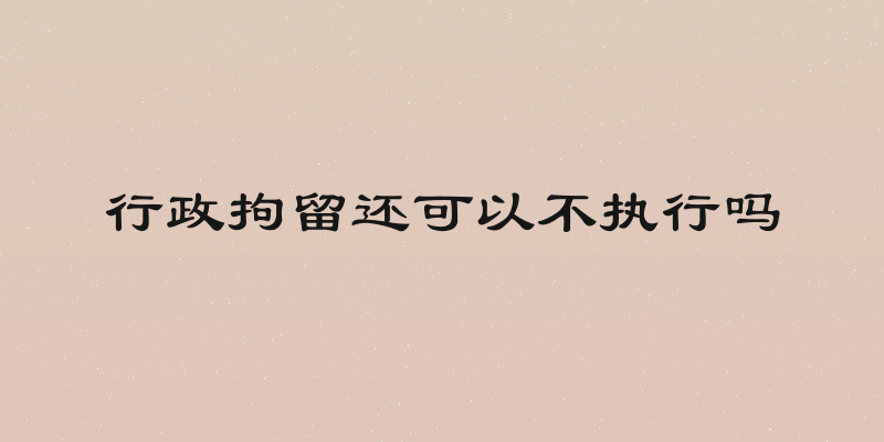 行政拘留还可以不执行吗