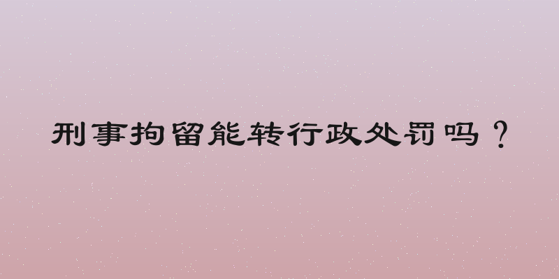 刑事拘留能转行政处罚吗？