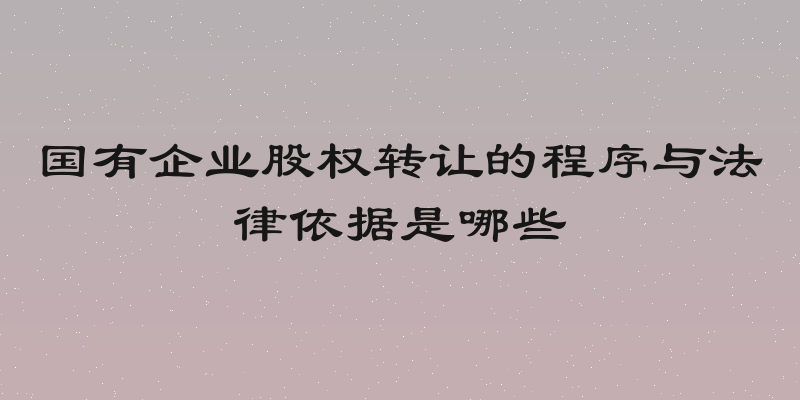 国有企业股权转让的程序与法律依据是哪些