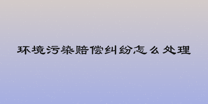 环境污染赔偿纠纷怎么处理