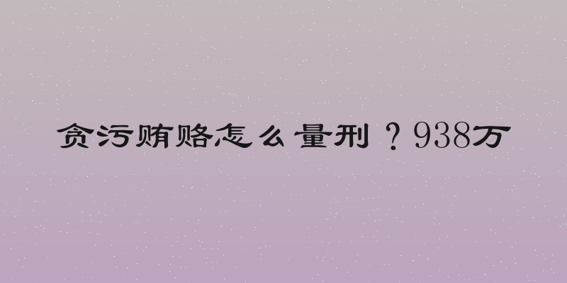 贪污贿赂怎么量刑？938万