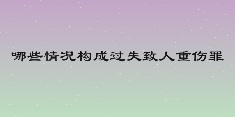 哪些情况构成过失致人重伤罪