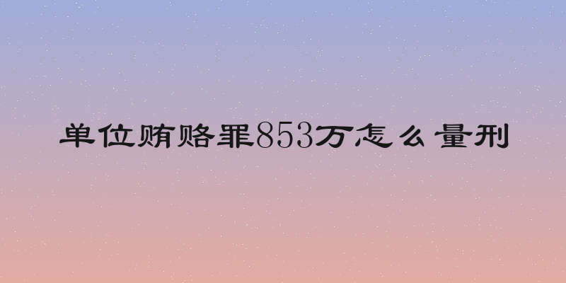 单位贿赂罪853万怎么量刑