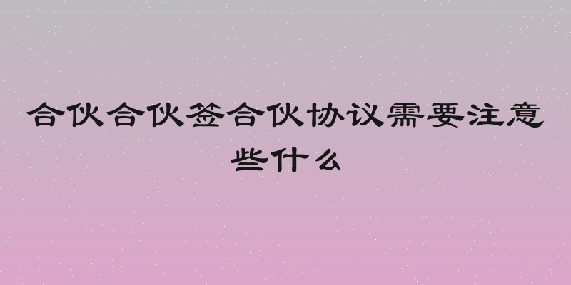 合伙合伙签合伙协议需要注意些什么