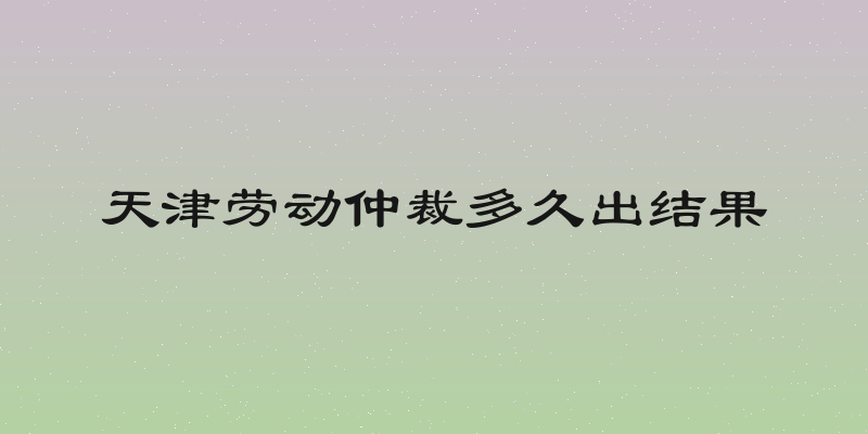 天津劳动仲裁多久出结果