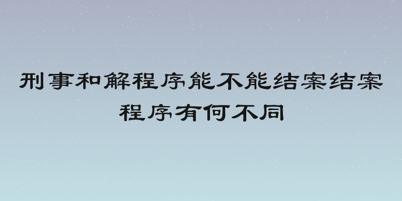 刑事和解程序能不能结案结案程序有何不同