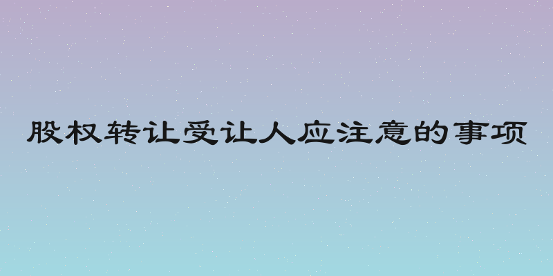 股权转让受让人应注意的事项