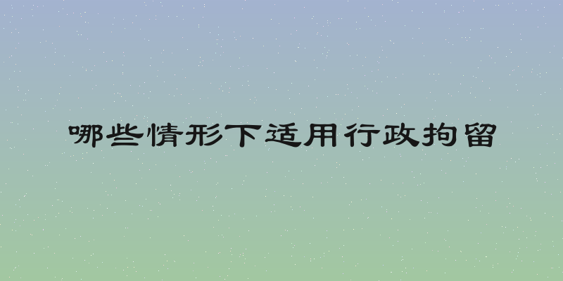 哪些情形下适用行政拘留