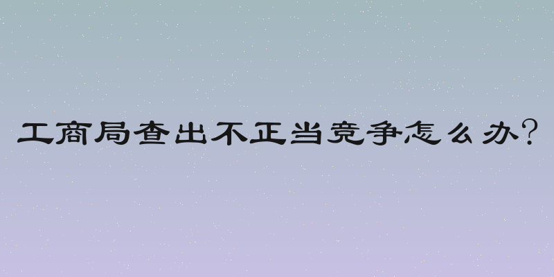 工商局查出不正当竞争怎么办?