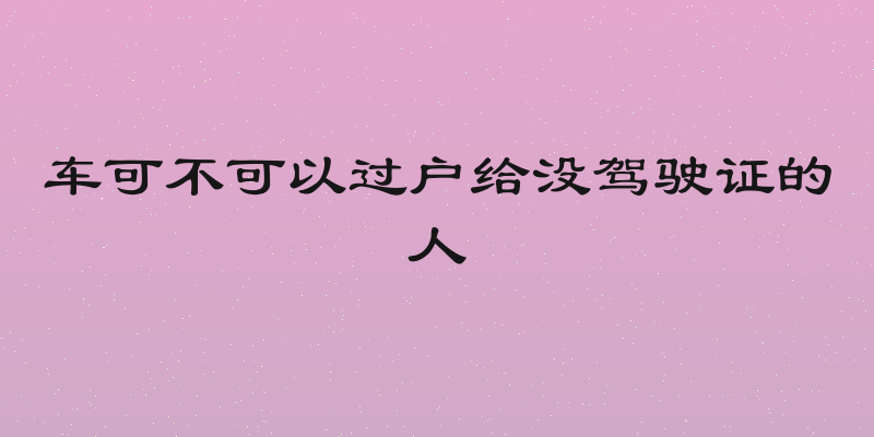 车可不可以过户给没驾驶证的人