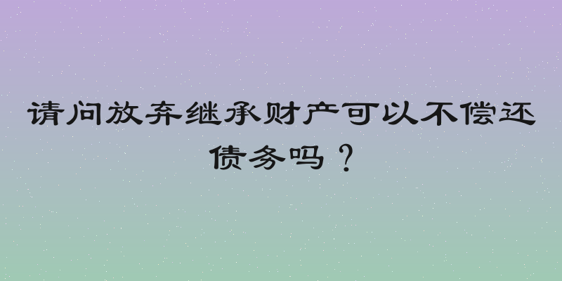 请问放弃继承财产可以不偿还债务吗？
