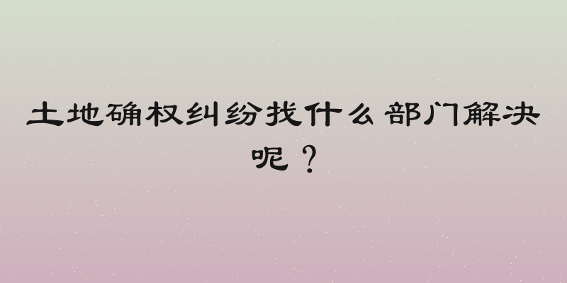 土地确权纠纷找什么部门解决呢？