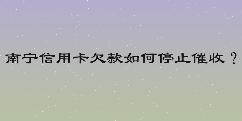 南宁信用卡欠款如何停止催收？